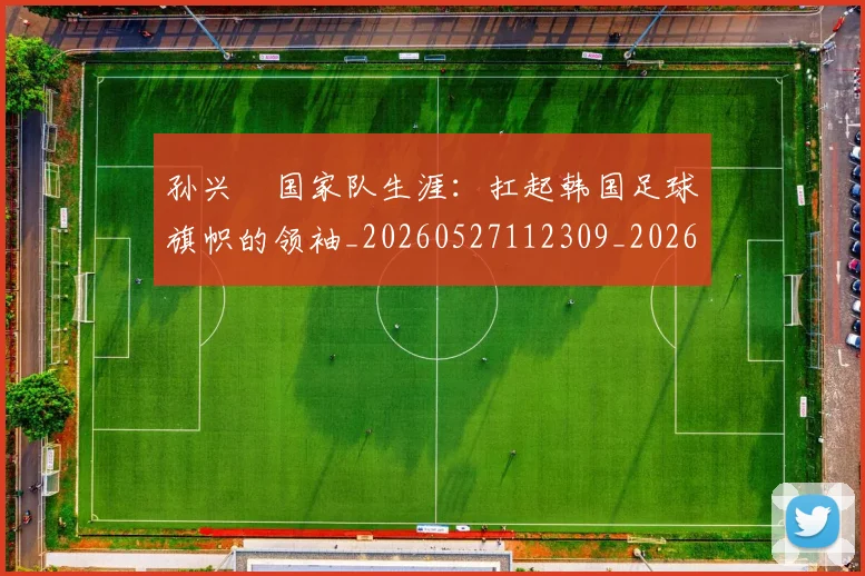 孙兴慜国家队生涯：扛起韩国足球旗帜的领袖_20260527112309_20260707143750