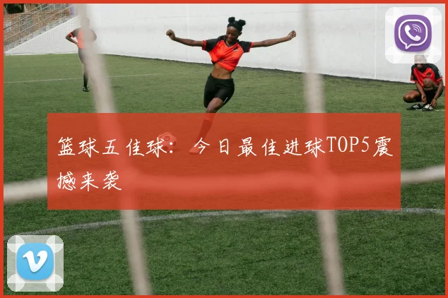 篮球五佳球:今日最佳进球TOP5震撼来袭
