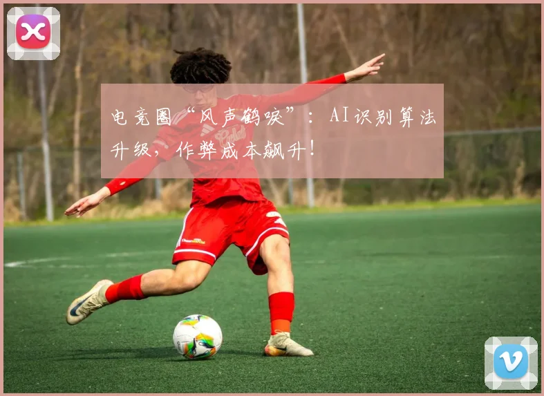 电竞圈“风声鹤唳”：AI识别算法升级，作弊成本飙升！