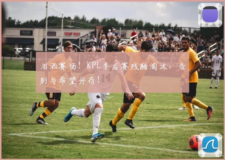 泪洒赛场！KPL季后赛残酷淘汰，告别与希望并存！