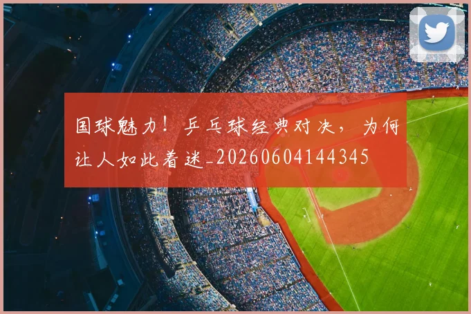 国球魅力!乒乓球经典对决,为何让人如此着迷_20260604144345