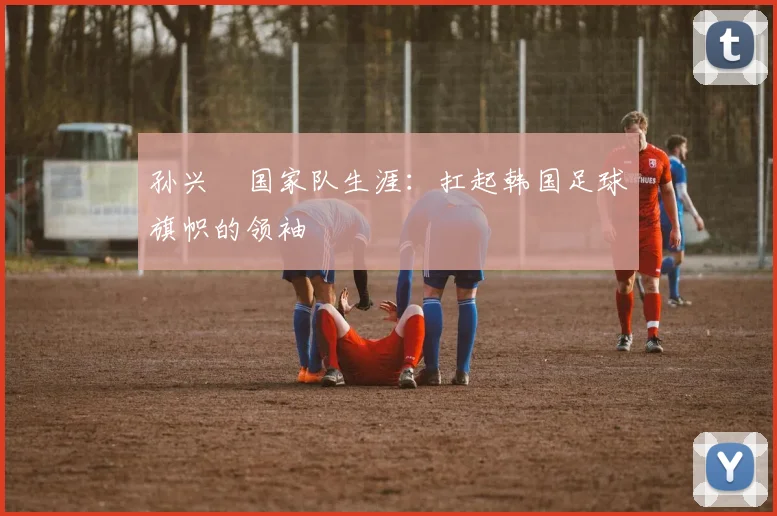 孙兴慜国家队生涯：扛起韩国足球旗帜的领袖