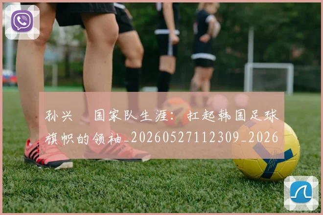 孙兴慜国家队生涯:扛起韩国足球旗帜的领袖_20260527112309_20260707143750