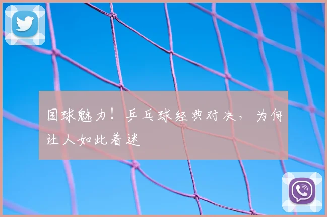 国球魅力！乒乓球经典对决，为何让人如此着迷