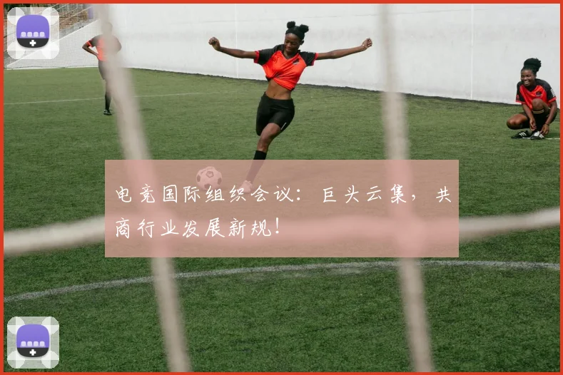 电竞国际组织会议:巨头云集,共商行业发展新规!