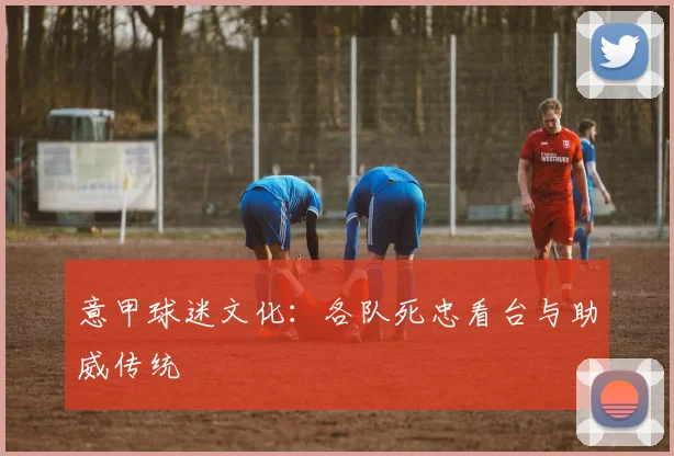 意甲球迷文化：各队死忠看台与助威传统