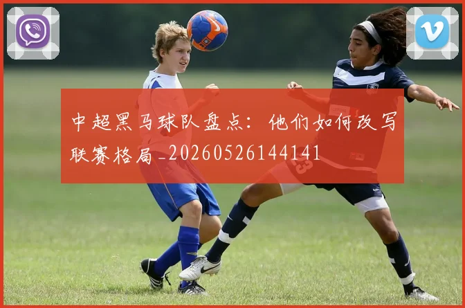 中超黑马球队盘点:他们如何改写联赛格局_20260526144141