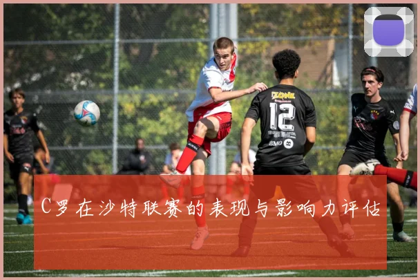 C罗在沙特联赛的表现与影响力评估