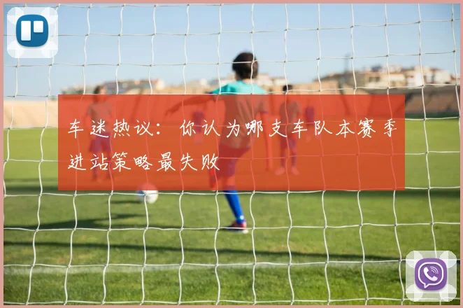 车迷热议:你认为哪支车队本赛季进站策略最失败