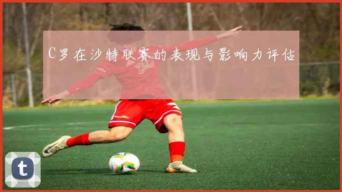 C罗在沙特联赛的表现与影响力评估