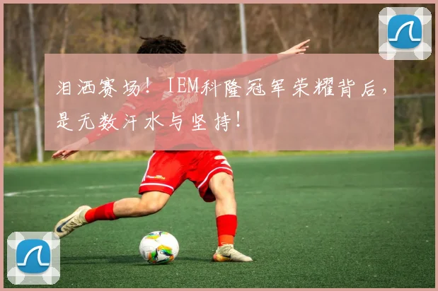 泪洒赛场！IEM科隆冠军荣耀背后，是无数汗水与坚持！