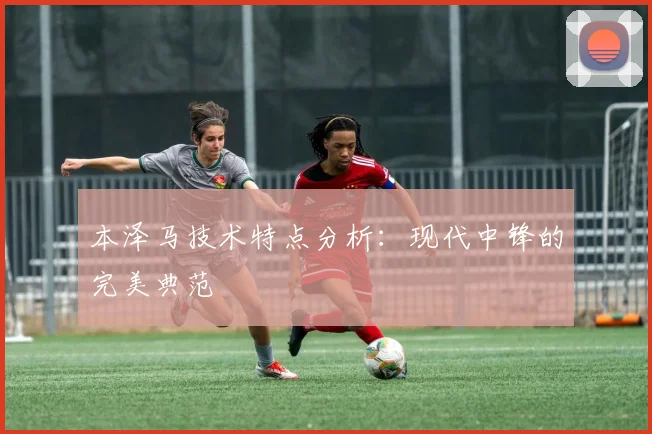本泽马技术特点分析:现代中锋的完美典范